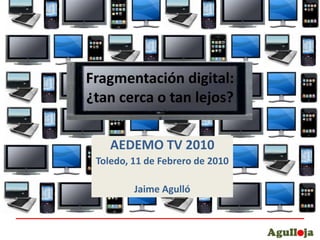 Fragmentación digital:¿tan cerca o tan lejos? AEDEMO TV 2010 Toledo, 11 de Febrero de 2010 Jaime Agulló 