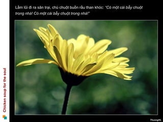 Lầm lũi đi ra sân trại, chú chuột buồn rầu than khóc: “Có một cái bẫy chuột
                            trong nhà! Có một cái bẫy chuột trong nhà!”
Chicken soup for the soul




                                                                                                          ThuongHL
 