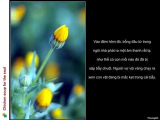 Vào đêm hôm đó, bỗng đâu từ trong

                              ngôi nhà phát ra một âm thanh rất lạ,

                                 như thể có con mồi nào đó đã bị

                            sập bẫy chuột. Người vợ vội vàng chạy ra
Chicken soup for the soul




                            xem con vật đang bị mắc kẹt trong cái bẫy.




                                                                ThuongHL
 