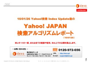 100128




                                                                                                                          confidential




                                  10/01/26 Yahoo!検索 Index Update後の

                                   Yahoo! JAPAN
                                  検索アルゴリズムレポート
                                                                                                            （10/01/28）

                            本レポートの一部、または全ての複製や配布、Web上での公開を禁止します。


                      ｰ お問い合わせ先 －
                                                                                                     0120-972-656
                                                           株式会社ディーボ
                                                                                               URL   : http://devo.jp/
                                                           札幌市北区北7条西4-17-1 竹山ホワイトビル 8F
                                                           TEL 011-708-0200／FAX 011-708-0201   E-mail : support@devo.jp


Copyright © 2010 Devo inc. All Rights Reserved. （ http://namaz.jp/）      本レポートの一部、または全ての複製や配布、Web上での公開を禁止します。                       1
 