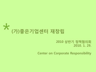 *   (가)좋은기업센터 재창립

                     2010 상반기 정책협의회
                             2010. 1. 29.

          Center on Corporate Responsibility
 