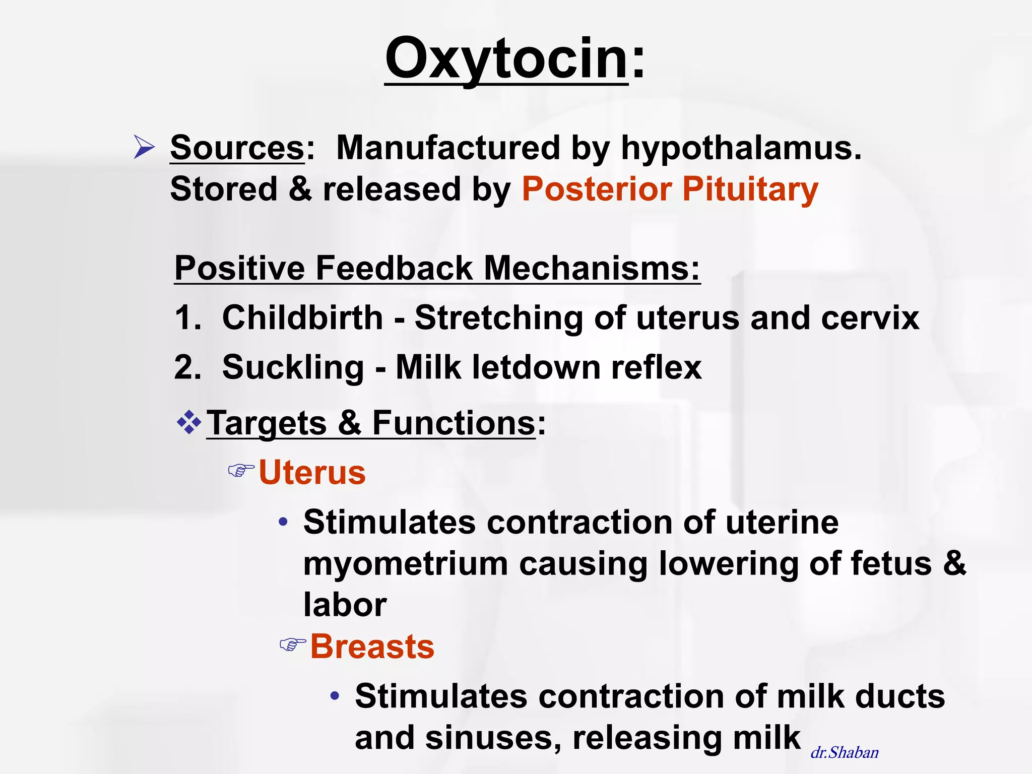 Oxytocin:
 Sources: Manufactured by hypothalamus.
  Stored & released by Posterior Pituitary

  Positive Feedback Mechanisms:
  1. Childbirth - Stretching of uterus and cervix
  2. Suckling - Milk letdown reflex
  Targets & Functions:
    Uterus
       • Stimulates contraction of uterine
         myometrium causing lowering of fetus &
         labor
       Breasts
           • Stimulates contraction of milk ducts
             and sinuses, releasing milk dr.Shaban
 