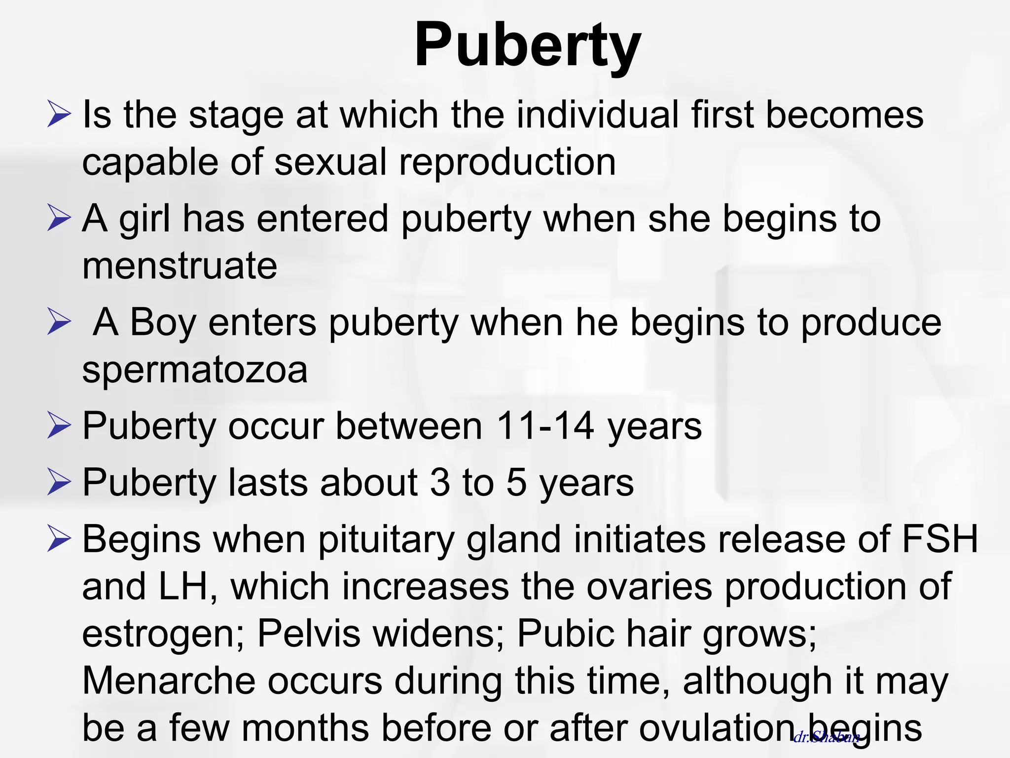 Puberty
 Is the stage at which the individual first becomes
  capable of sexual reproduction
 A girl has entered puberty when she begins to
  menstruate
 A Boy enters puberty when he begins to produce
  spermatozoa
 Puberty occur between 11-14 years
 Puberty lasts about 3 to 5 years
 Begins when pituitary gland initiates release of FSH
  and LH, which increases the ovaries production of
  estrogen; Pelvis widens; Pubic hair grows;
  Menarche occurs during this time, although it may
  be a few months before or after ovulationdr.Shaban
                                               begins
 