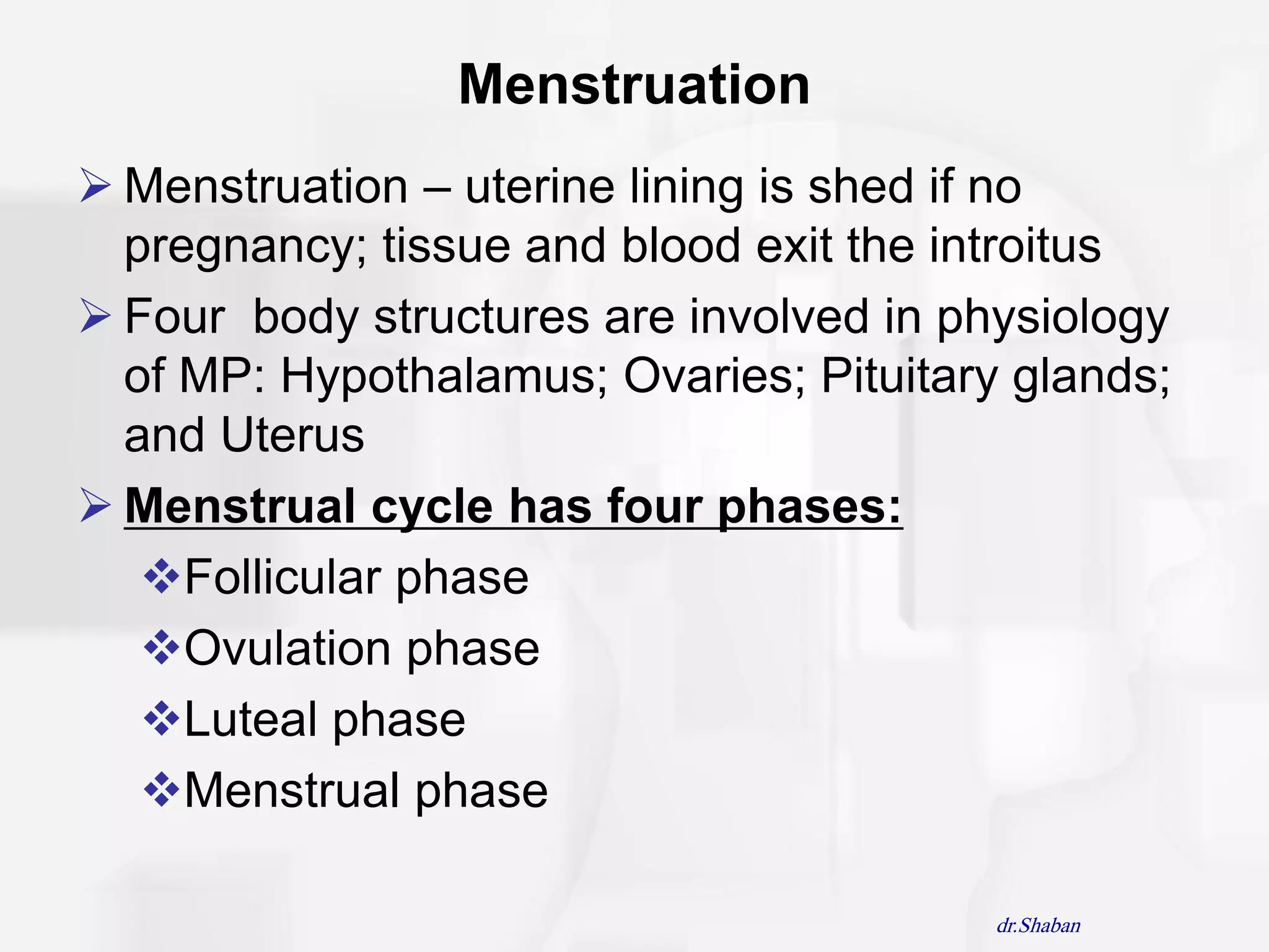 Menstruation
 Menstruation – uterine lining is shed if no
  pregnancy; tissue and blood exit the introitus
 Four body structures are involved in physiology
  of MP: Hypothalamus; Ovaries; Pituitary glands;
  and Uterus
 Menstrual cycle has four phases:
   Follicular phase
   Ovulation phase
   Luteal phase
   Menstrual phase

                                         dr.Shaban
 