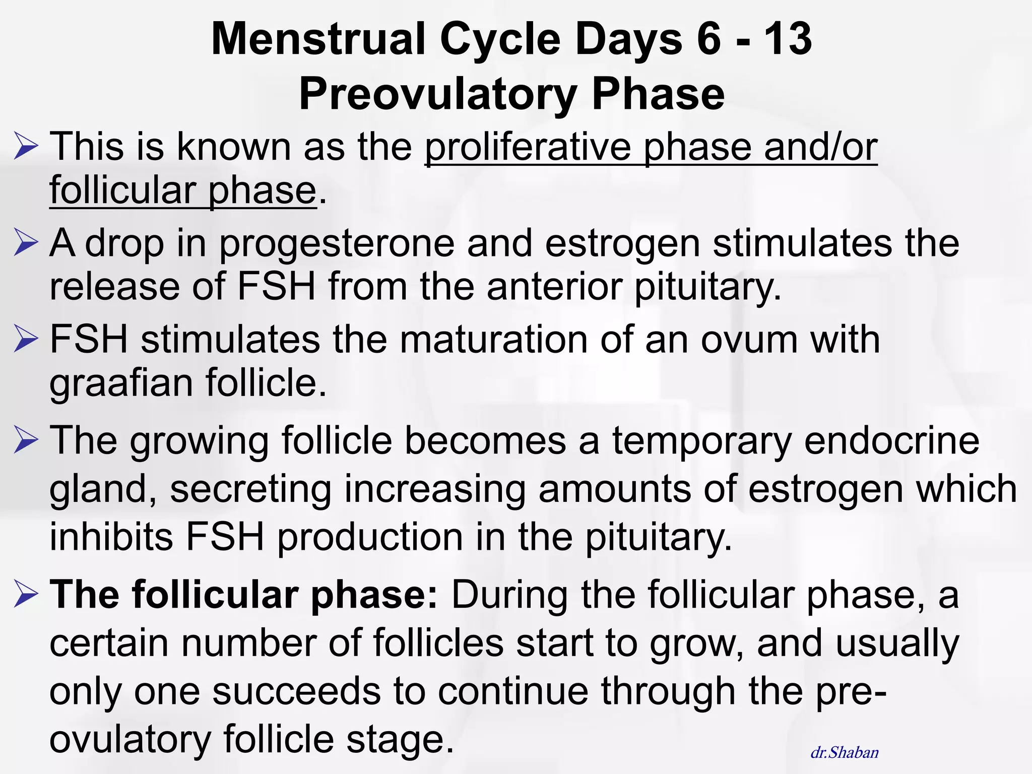 Menstrual Cycle Days 6 - 13
              Preovulatory Phase
 This is known as the proliferative phase and/or
  follicular phase.
 A drop in progesterone and estrogen stimulates the
  release of FSH from the anterior pituitary.
 FSH stimulates the maturation of an ovum with
  graafian follicle.
 The growing follicle becomes a temporary endocrine
  gland, secreting increasing amounts of estrogen which
  inhibits FSH production in the pituitary.
 The follicular phase: During the follicular phase, a
  certain number of follicles start to grow, and usually
  only one succeeds to continue through the pre-
  ovulatory follicle stage.                    dr.Shaban
 