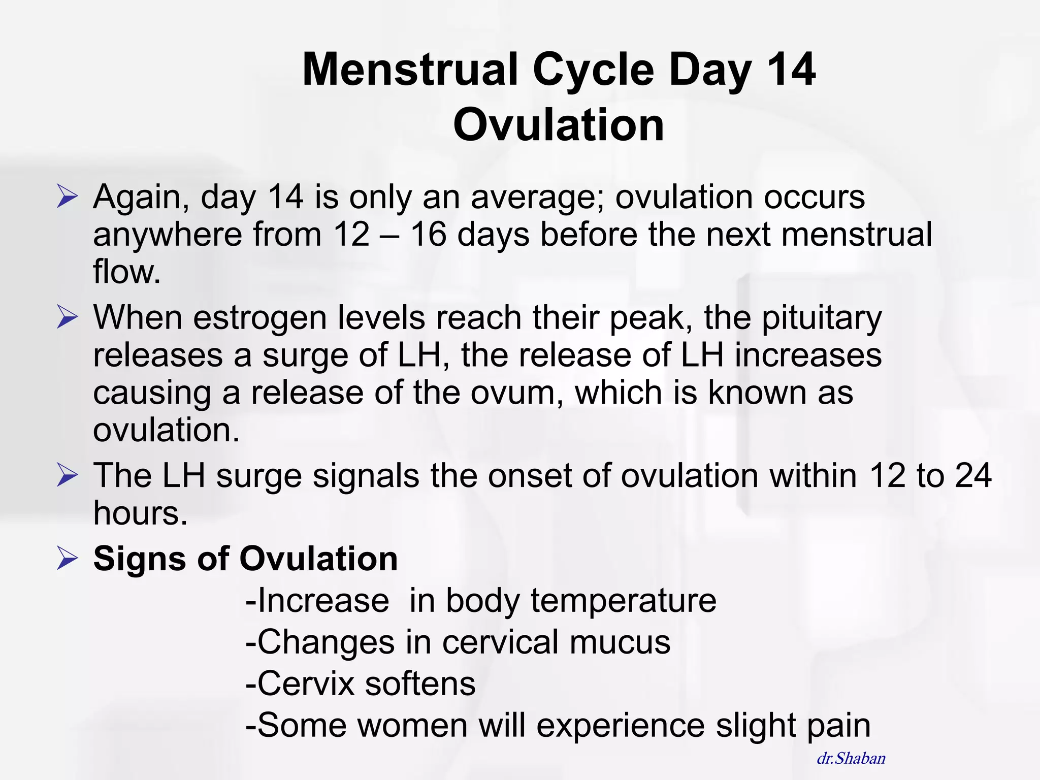Menstrual Cycle Day 14
                      Ovulation
 Again, day 14 is only an average; ovulation occurs
  anywhere from 12 – 16 days before the next menstrual
  flow.
 When estrogen levels reach their peak, the pituitary
  releases a surge of LH, the release of LH increases
  causing a release of the ovum, which is known as
  ovulation.
 The LH surge signals the onset of ovulation within 12 to 24
  hours.
 Signs of Ovulation
             -Increase in body temperature
             -Changes in cervical mucus
             -Cervix softens
             -Some women will experience slight pain
                                                 dr.Shaban
 