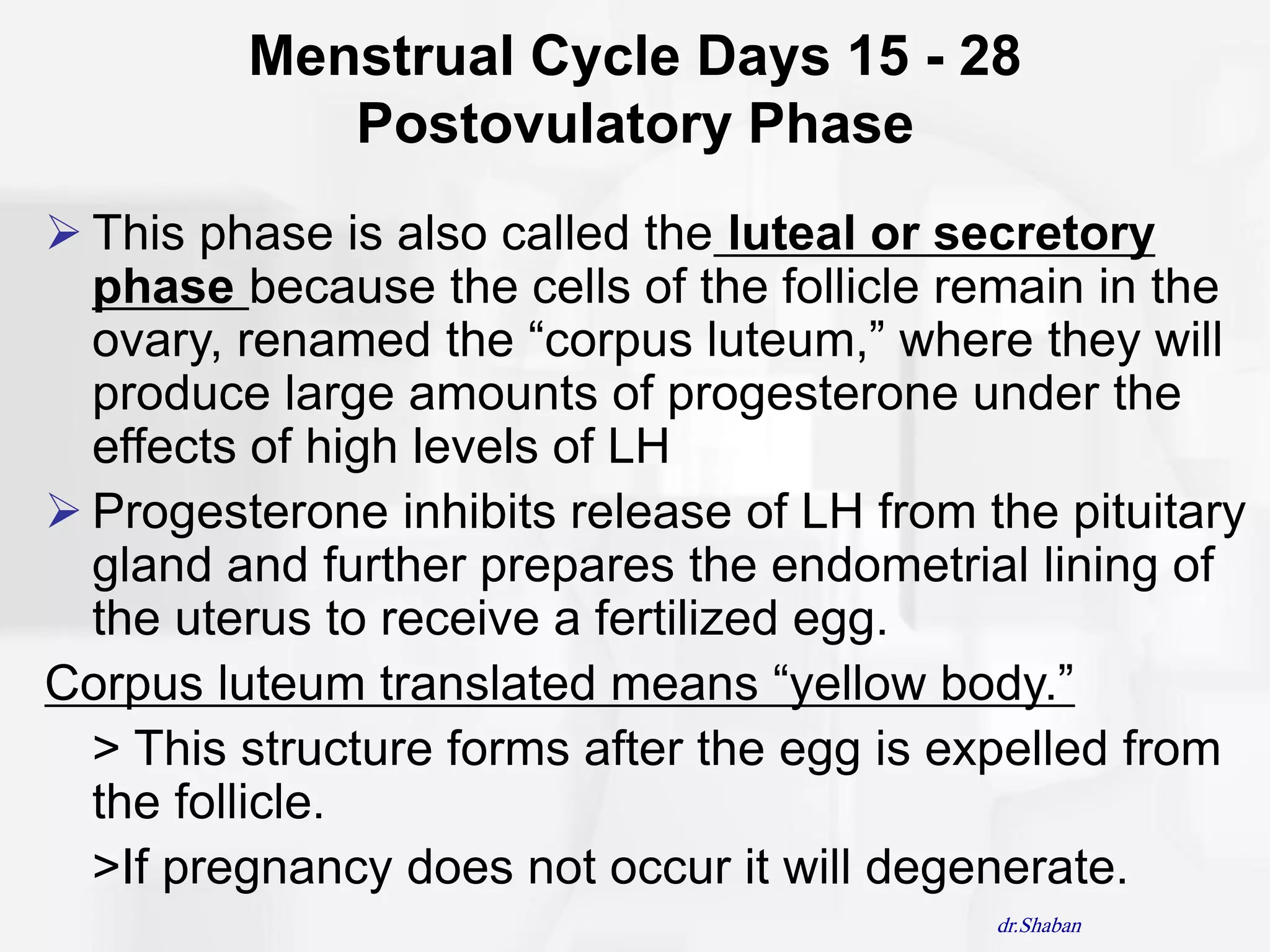 Menstrual Cycle Days 15 - 28
            Postovulatory Phase
 This phase is also called the luteal or secretory
  phase because the cells of the follicle remain in the
  ovary, renamed the “corpus luteum,” where they will
  produce large amounts of progesterone under the
  effects of high levels of LH
 Progesterone inhibits release of LH from the pituitary
  gland and further prepares the endometrial lining of
  the uterus to receive a fertilized egg.
Corpus luteum translated means “yellow body.”
  > This structure forms after the egg is expelled from
  the follicle.
  >If pregnancy does not occur it will degenerate.
                                            dr.Shaban
 