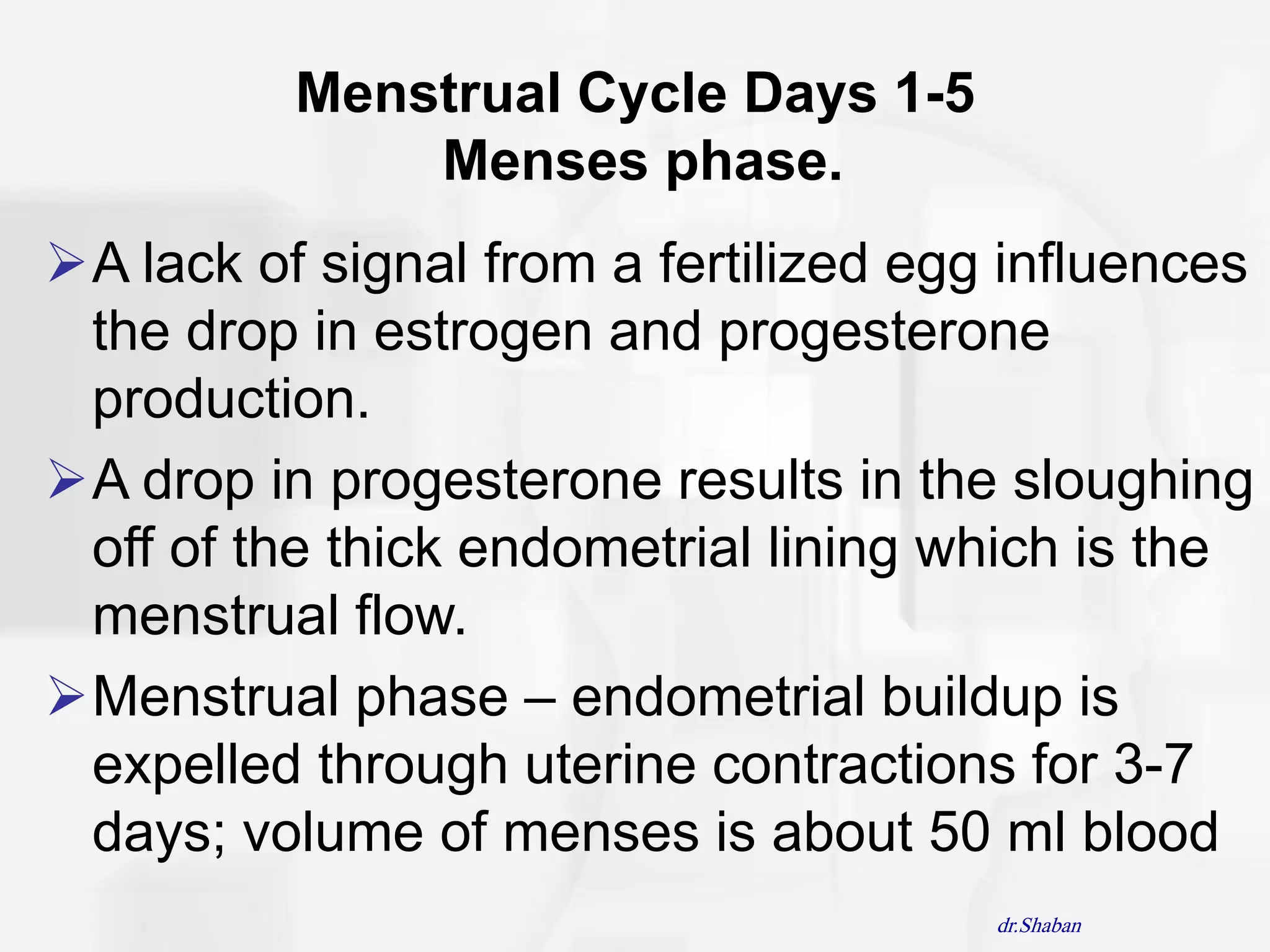 Menstrual Cycle Days 1-5
              Menses phase.
A lack of signal from a fertilized egg influences
 the drop in estrogen and progesterone
 production.
A drop in progesterone results in the sloughing
 off of the thick endometrial lining which is the
 menstrual flow.
Menstrual phase – endometrial buildup is
 expelled through uterine contractions for 3-7
 days; volume of menses is about 50 ml blood
                                       dr.Shaban
 
