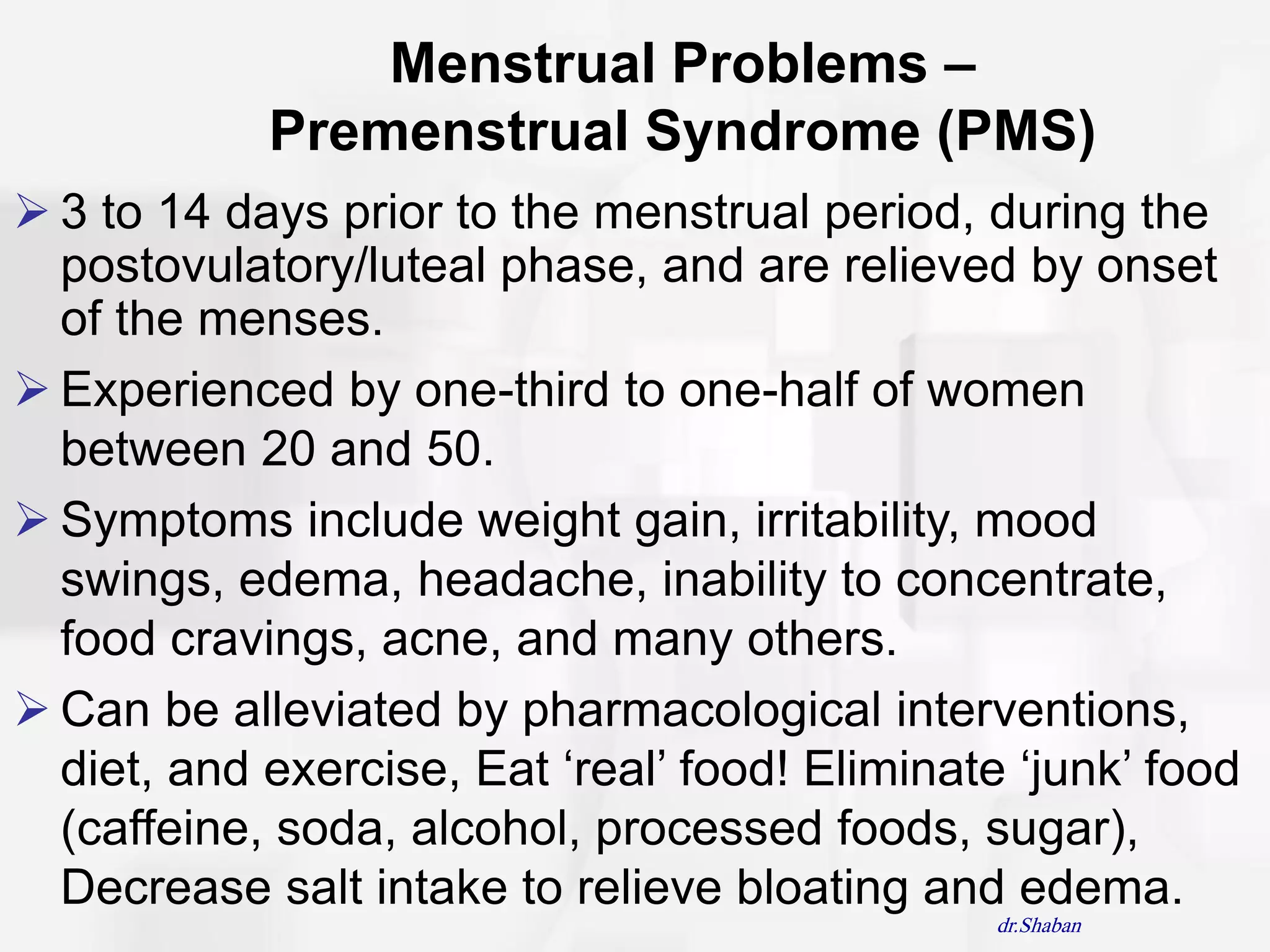 Menstrual Problems –
            Premenstrual Syndrome (PMS)
 3 to 14 days prior to the menstrual period, during the
  postovulatory/luteal phase, and are relieved by onset
  of the menses.
 Experienced by one-third to one-half of women
  between 20 and 50.
 Symptoms include weight gain, irritability, mood
  swings, edema, headache, inability to concentrate,
  food cravings, acne, and many others.
 Can be alleviated by pharmacological interventions,
  diet, and exercise, Eat „real‟ food! Eliminate „junk‟ food
  (caffeine, soda, alcohol, processed foods, sugar),
  Decrease salt intake to relieve bloating and edema.
                                                dr.Shaban
 