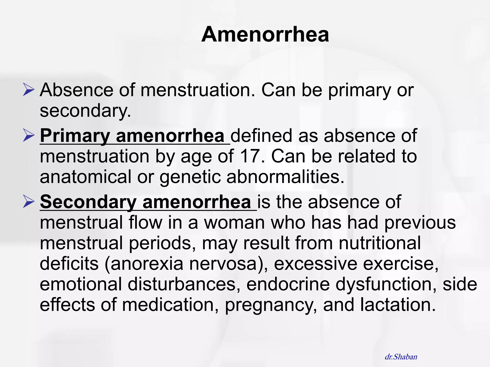 Amenorrhea

 Absence of menstruation. Can be primary or
  secondary.
 Primary amenorrhea defined as absence of
  menstruation by age of 17. Can be related to
  anatomical or genetic abnormalities.
 Secondary amenorrhea is the absence of
  menstrual flow in a woman who has had previous
  menstrual periods, may result from nutritional
  deficits (anorexia nervosa), excessive exercise,
  emotional disturbances, endocrine dysfunction, side
  effects of medication, pregnancy, and lactation.

                                          dr.Shaban
 