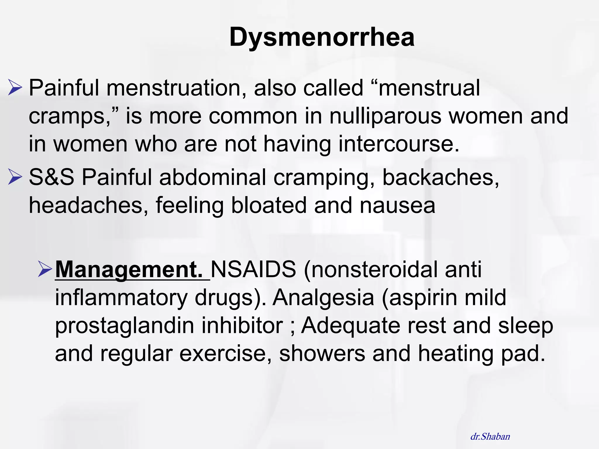 Dysmenorrhea
 Painful menstruation, also called “menstrual
  cramps,” is more common in nulliparous women and
  in women who are not having intercourse.
 S&S Painful abdominal cramping, backaches,
  headaches, feeling bloated and nausea

  Management. NSAIDS (nonsteroidal anti
   inflammatory drugs). Analgesia (aspirin mild
   prostaglandin inhibitor ; Adequate rest and sleep
   and regular exercise, showers and heating pad.


                                           dr.Shaban
 