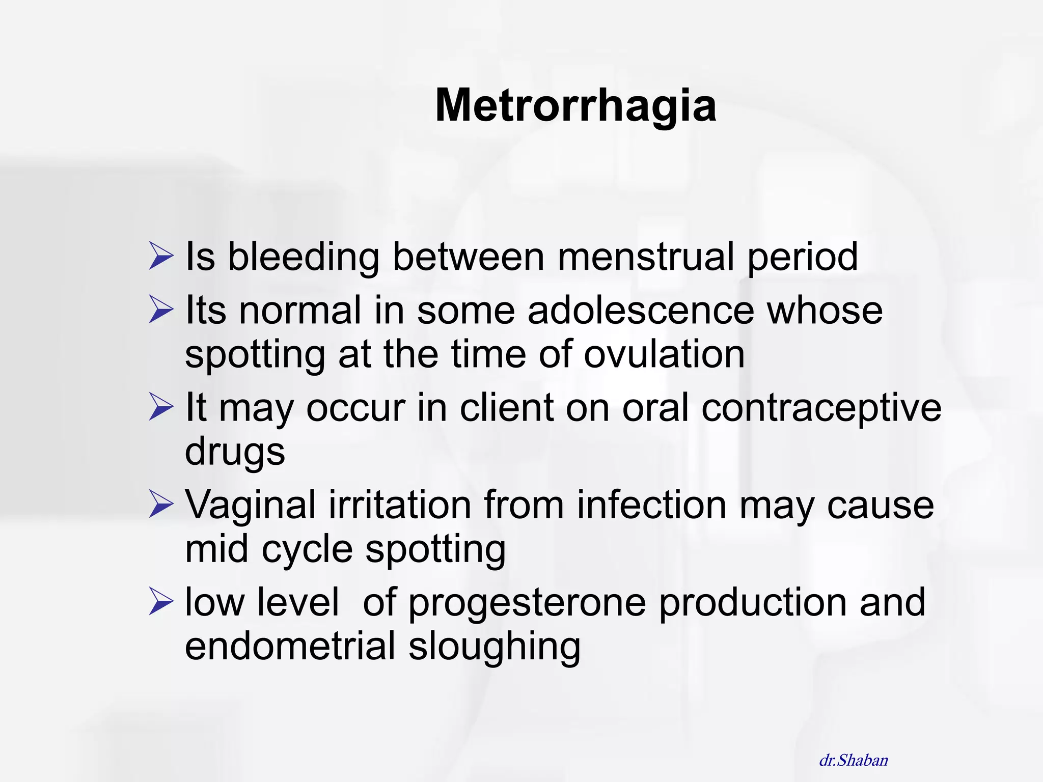 Metrorrhagia


 Is bleeding between menstrual period
 Its normal in some adolescence whose
  spotting at the time of ovulation
 It may occur in client on oral contraceptive
  drugs
 Vaginal irritation from infection may cause
  mid cycle spotting
 low level of progesterone production and
  endometrial sloughing

                                      dr.Shaban
 