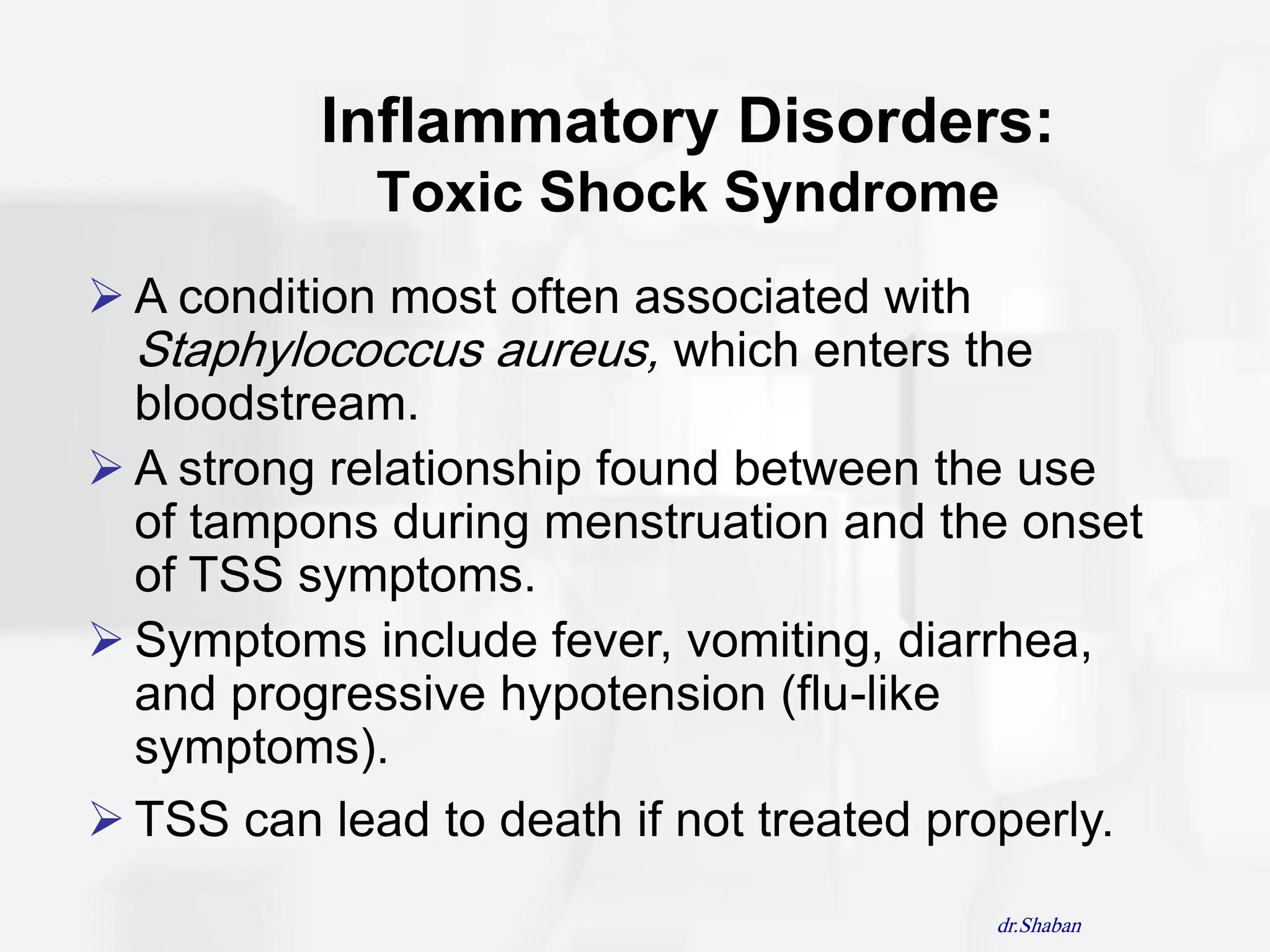 Inflammatory Disorders:
             Toxic Shock Syndrome
 A condition most often associated with
  Staphylococcus aureus, which enters the
  bloodstream.
 A strong relationship found between the use
  of tampons during menstruation and the onset
  of TSS symptoms.
 Symptoms include fever, vomiting, diarrhea,
  and progressive hypotension (flu-like
  symptoms).
 TSS can lead to death if not treated properly.
                                         dr.Shaban
 