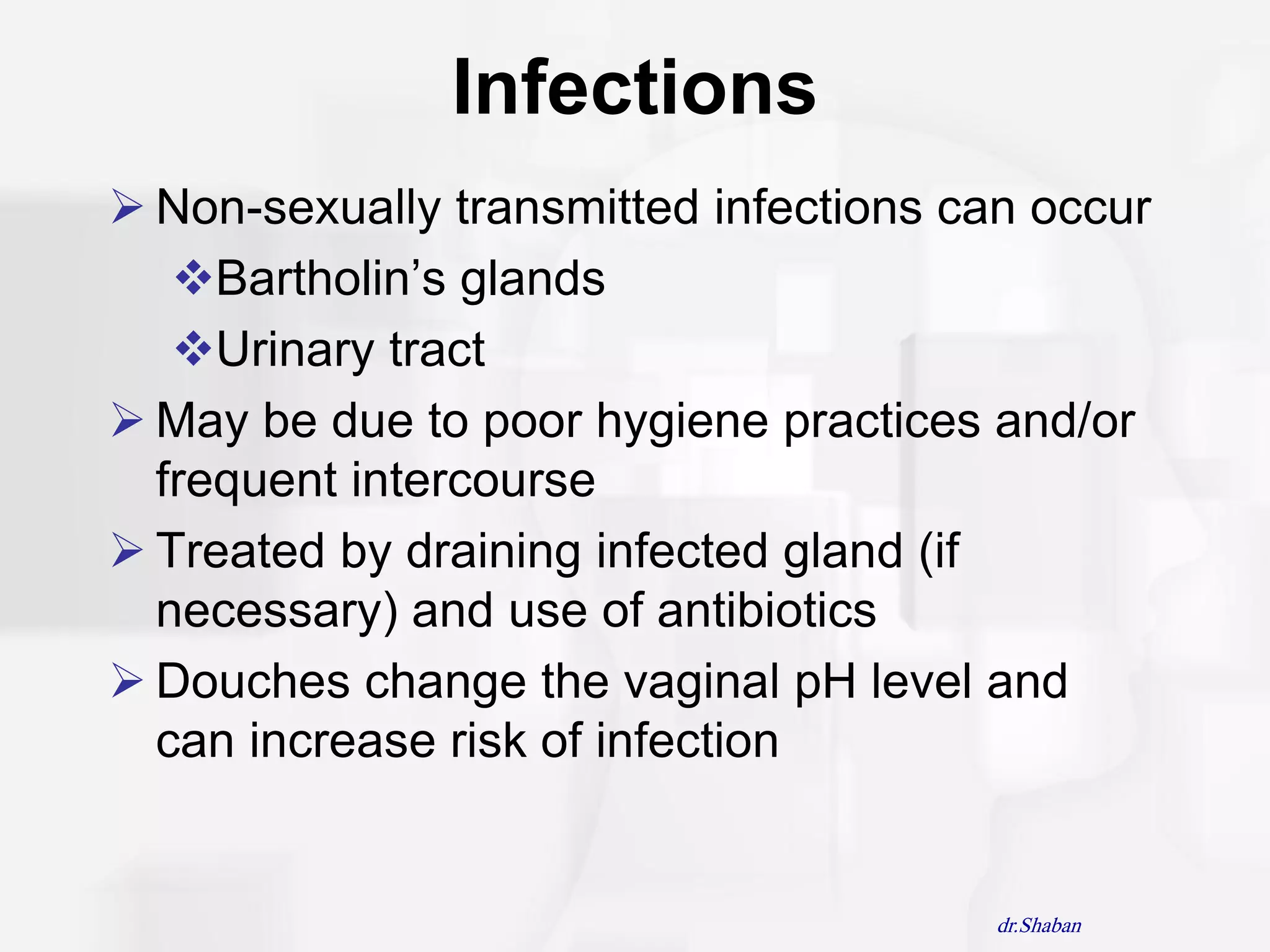 Infections
 Non-sexually transmitted infections can occur
   Bartholin‟s glands
   Urinary tract
 May be due to poor hygiene practices and/or
  frequent intercourse
 Treated by draining infected gland (if
  necessary) and use of antibiotics
 Douches change the vaginal pH level and
  can increase risk of infection


                                        dr.Shaban
 