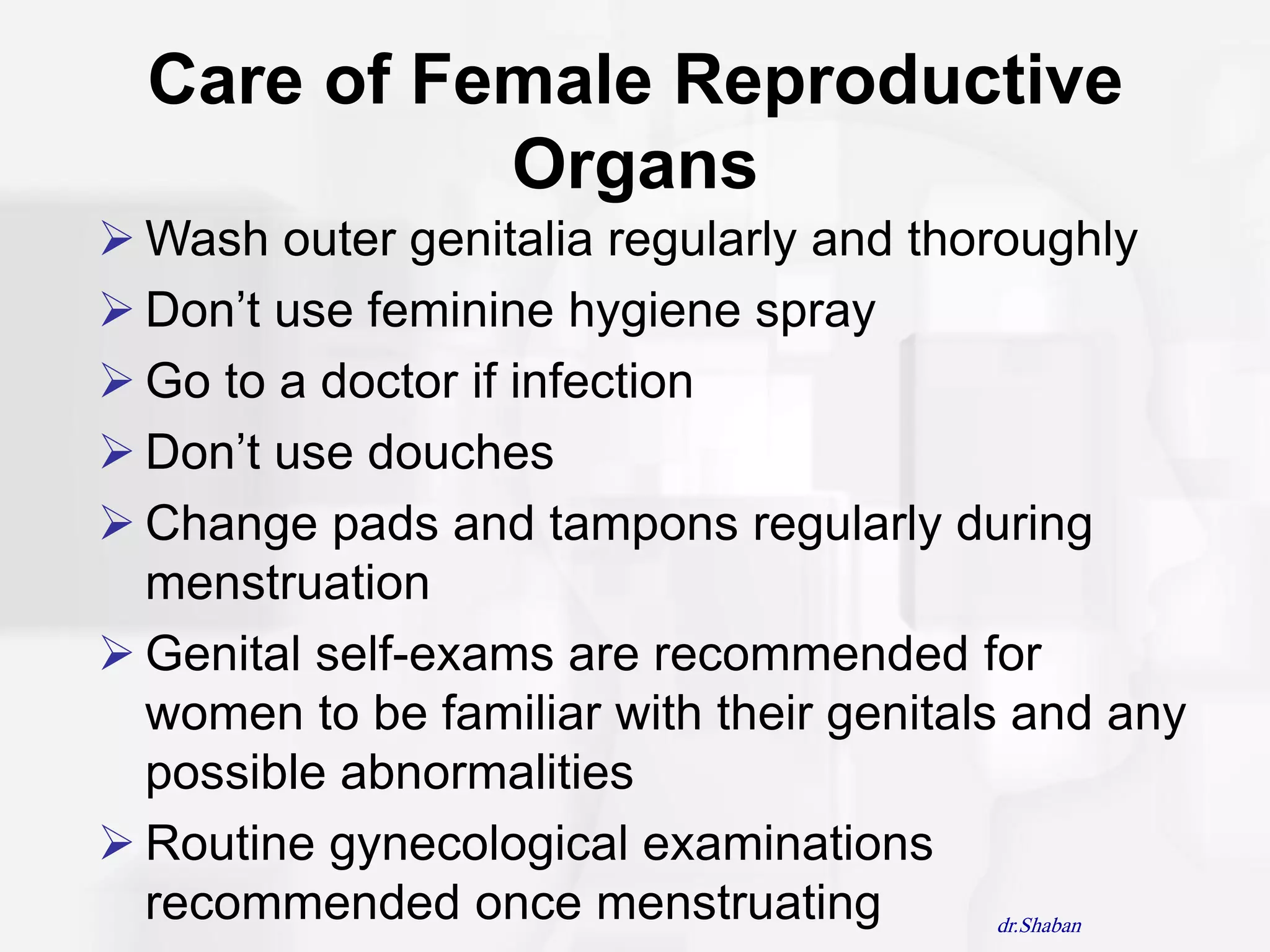 Care of Female Reproductive
            Organs
 Wash outer genitalia regularly and thoroughly
 Don‟t use feminine hygiene spray
 Go to a doctor if infection
 Don‟t use douches
 Change pads and tampons regularly during
  menstruation
 Genital self-exams are recommended for
  women to be familiar with their genitals and any
  possible abnormalities
 Routine gynecological examinations
  recommended once menstruating           dr.Shaban
 