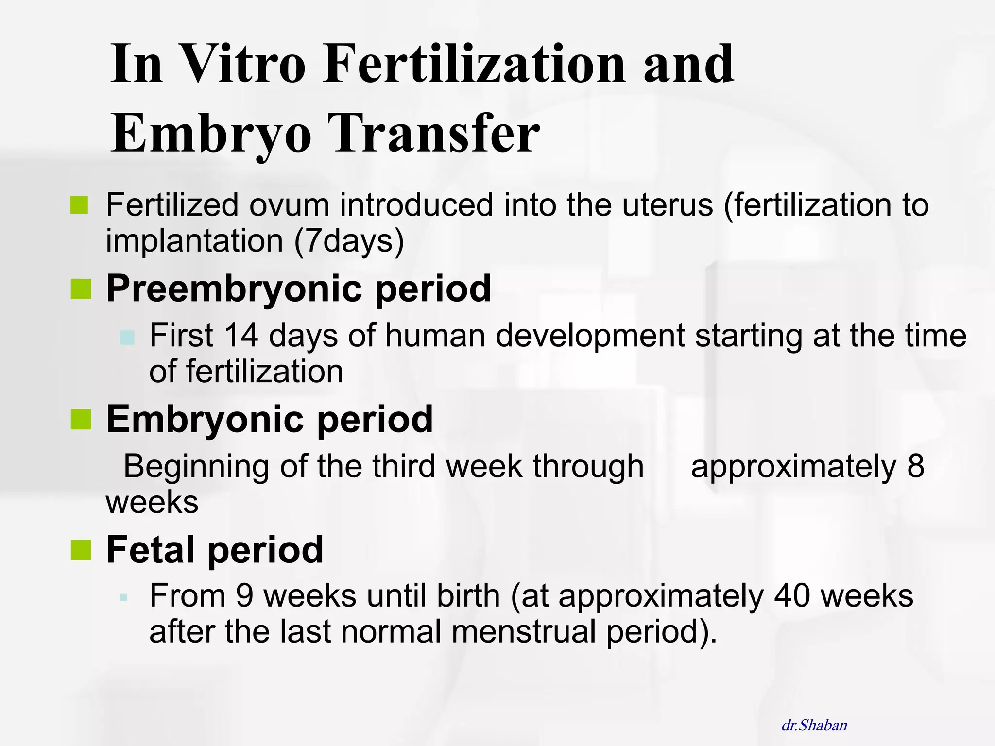 In Vitro Fertilization and
  Embryo Transfer
 Fertilized ovum introduced into the uterus (fertilization to
  implantation (7days)
 Preembryonic period
    First 14 days of human development starting at the time
     of fertilization
 Embryonic period
   Beginning of the third week through approximately 8
  weeks
 Fetal period
    From 9 weeks until birth (at approximately 40 weeks
     after the last normal menstrual period).

                                                   dr.Shaban
 