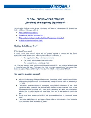 GLOBAL FOCUS AREAS 2008-2009
                „becoming and legenday organization”

This guide will provide you will all the information you need for the Global Focus Areas in the
2008 – 2009 term. Here you will find:
   •   What is a Global Focus Area?
   •   How was the selection process done?
   •   What are the benefits of including the Global Focus Areas in my plan?
   •   So what are the Global Focus Areas?


What is a Global Focus Area?


GFA = Global Focus Area ☺
A Global Focus Area contains topics that are globally agreed as relevant for the overall
development of the organization. These topics come from the analysis of:
           •   The opportunities of our external environment.
           •   The current performance of the organization
           •   The needs analysing our strategy map
The GFAs are selected in the international presidents meeting, so it is a strategic decision made
by the global leadership team. This means that these topics are relevant for the countries and are
chosen to support the overall development of countries in both performance and health.


How was this selection process?


   •   We had the following Input papers before the conference started: External environment
       assessment (compilation from countries and AI), GN inputs coming from GN premeetings,
       LCs input.
   •   There was a general collection of information throughout the conference in the “Global
       Focus Area wall”: delegates had a place where they could write down the ideas for the
       global focus areas during the first 4 days of the conference. We were also providedwith
       learning logs for us to capture their ideas keep them with us and also post them in the
       wall.
   •   Global focus areas selection at IPM (for the process please refer to the session outline
       here):
   •   Then in the GN conferences we created actions steps for countries and LCs to contribute
       to the execution of the Global Focus Areas
 