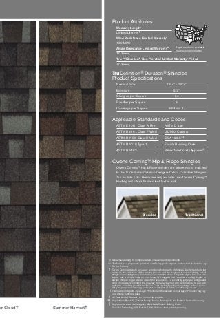 * See actual warranty for complete details, limitations and requirements.
** Tru-Bond is a proprietary premium weathering-grade asphalt sealant that is blended by
Owens Corning.
† Owens Corning strives to accurately reproduce photographs of shingles. Due to manufacturing
variances, the limitations of the printing process and the variations in natural lighting, actual
shingle colors and granule blends may vary from the photo. The pitch of your roof can also
impact how a shingle looks on your home. We suggest that you view a roofing display or
several shingles to get a better idea of the actual color. To accurately judge your shingle and
color choice, we recommend that you view it on an actual roof with a pitch similar to your own
roof prior to making your final selection. Color availability subject to change without notice.
Ask your professional roofing contractor for samples of colors available in your area.
†† This illustration depicts Triple Layer Protection and the amount of Triple Layer Protection may vary
on a shingle-to-shingle basis.
‡ 40-Year Limited Warranty on commercial projects.
‡‡ Applicable in Brookville, Denver, Kearny, Medina, Minneapolis and Portland Service Areas only.
§ Applies for all areas that recognize Miami-Dade County Building Code.
SureNail Technology U.S. Patent 7,836,654 and other patents pending.
Product Attributes
Warranty Length*
Limited Lifetime‡
Wind Resistance Limited Warranty*
130 MPH
Algae Resistance Limited Warranty*
10 Years
Tru PROtection® Non-Prorated Limited Warranty* Period
10 Years
TruDeﬁnition® Duration® Shingles
Product Speciﬁcations
Nominal Size 131
⁄4" x 393
⁄8"
Exposure 55
⁄8"
Shingles per Square 64
Bundles per Square 3
Coverage per Square 98.4 sq. ft.
Applicable Standards and Codes
ASTM E 108, Class A Fire ASTM D 228
ASTM D 3161, Class F Wind UL 790, Class A
ASTM D 7158, Class H Wind CSA 123.5‡‡
ASTM D 3018, Type 1 Florida Building Code
ASTM D 3462 Miami-Dade County Approved§
Owens Corning™ Hip & Ridge Shingles
Owens Corning™ Hip & Ridge shingles are uniquely color matched
to the TruDeﬁnition Duration Designer Colors Collection Shingles.
The multiple color blends are only available from Owens Corning™
Rooﬁng and offer a ﬁnished look for the roof.
TraditionalBlended
Summer Harvest†m Cloud†
Algae resistance available
in areas shown in white.
 