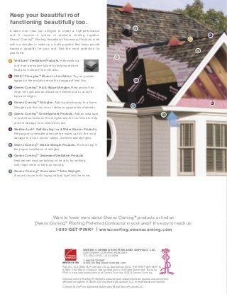 OwensCorning™ RoofingPreferredContractorsareindependentcontractorsandareneither
affiliatesnoragentsofOwensCorningRoofing&Asphalt,LLC,oritsaffiliatedcompanies.
CulturedStone® isaregisteredtrademarkofBoralStoneProductsLLC.
OWENS CORNING ROOFING AND ASPHALT, LLC
ONE OWENS CORNING PARKWAY
TOLEDO, OHIO, USA 43659
1-800-GET-PINK®
www.roofing.owenscorning.com
Pub. No. 10013984-B. Printed in U.S.A. September 2012. THE PINK PANTHER™ &
©1964–2012Metro-Goldwyn-MayerStudiosInc.AllRightsReserved.Thecolor
PINK is a registered trademark of Owens Corning. ©2012 Owens Corning.
Want to know more about Owens Corning™ products or find an
Owens Corning™ Roofing Preferred Contractor in your area? It’s easy to reach us:
1-800-GET-PINK® | www.roofing.owenscorning.com
Keep your beautiful roof
functioning beautifully too.
It takes more than just shingles to create a high-performance
roof. It requires a system of products working together.
Owens Corning™ Rooﬁng Essentials® Accessory Products work
with our shingles to make up a rooﬁng system that helps provide
maximum durability for your roof. And the most protection for
your home.
A VentSure® Ventilation Products. Help protect a
roof from premature failure by helping remove
heat and moisture from the attic.
B PINK® Fiberglas™ Blown-In Insulation. Tiny air pockets
trapped in the insulation resist the passage of heat ﬂow.
C Owens Corning™ Hip & Ridge Shingles. Help protect the
ridge vent and add an attractive, ﬁnished look to a roof’s
hips and ridges.
D Owens Corning™ Shingles. Add durable beauty to a home.
Shingles are the first line of defense against the elements.
E Owens Corning™ Underlayment Products. Add an extra layer
of protection between the shingles and the roof deck to help
prevent damage from wind-driven rain.
F WeatherLock® Self-Sealing Ice & Water Barrier Products.
Help guard vulnerable areas where water can do the most
damage to a roof: eaves, valleys, dormers and skylights.
G Owens Corning™ Starter Shingle Products. The ﬁrst step in
the proper installation of shingles.
H Owens Corning™ Undereave Ventilation Products.
Help prevent moisture buildup in the attic by working
with ridge vents to keep air moving.
I Owens Corning™ Illuminator™ Tube Skylight.
A smart choice for bringing natural light into the home.
a
c
e
f
h
g
d
b
a
c
e
f
h
g
d
b
i
i
 