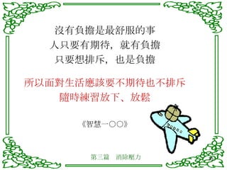 沒有負擔是最舒服的事 人只要有期待，就有負擔 只要想排斥，也是負擔 所以面對生活應該要不期待也不排斥 隨時練習放下、放鬆 《智慧一○○》 第三篇　消除壓力 