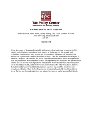 Why Some Tax Units Pay No Income Tax
Rachel Johnson, James Nunns, Jeffrey Rohaly, Eric Toder, Roberton Williams
Urban-Brookings Tax Policy Center
July 2011
ABSTRACT
About 46 percent of American households will pay no federal individual income tax in 2011,
roughly half of them because of structural features of the income tax that provide basic
exemptions for subsistence level income and for dependents. The other half are nontaxable
because tax expenditures— special provisions of the tax code that benefit selected taxpayers or
activities—wipe out tax liabilities and, in the case of refundable credits, result in net payments
from the government. Most important of those tax expenditures are provisions that benefit senior
citizens and low-income working families with children. While those factors particularly affect
lower-income households, different provisions eliminate taxes for other households. Itemized
deductions and credits for children and education are more important for middle-income
households, while the relatively few high-income nontaxable households benefit most from
above-the-line and itemized deductions and reduced tax rates on capital gains and dividends.
 