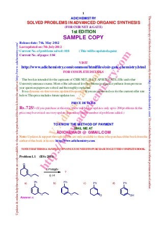V.Adityavardhan
http://www.adichemistry.com
1
Updates&onlinehelpthroughforumsareonlyavailabletothosewhopurchasedthisbookfromtheauthorathttp://www.adichemistry.com/
Theoriginalcopyofthisbookisavailableonlyfromhttp://www.adichemistry.com/.Donotdistributethisbookwithoutpermisssionofauthor.
ADICHEMISTRY
SOLVED PROBLEMS IN ADVANCED ORGANIC SYNTHESIS
(FOR CSIR NET & GATE)
1st EDITION
SAMPLE COPY
Release date: 7th, May 2012
Last updated on: 7th July 2012
Current No. of problems solved: 108 (This willbe updated again)
Current No. of pages: 104
VISIT
http://www.adichemistry.com/common/htmlfiles/csir-gate-chemistry.html
FOR COMPLETE DETAILS
This book is intended for the aspirants ofCSIR NET, SLET,APSET, GATE, IISc and other
Universityentrance exams. Most ofthe advanced levelproblems inorganicsynthesis fromprevious
year questionpapers are solved andthoroughlyexplained.
It is a dynamic on-line version;updated frequently. Ifyou are interested see for the current offer rate
below. This priceincludes future updates too.
PRICE DETAILS
Rs. 725/-(Ifyou purchase at this rate, there willbe free updates onlyup to 200 problems & this
price maybe revised on everyupdate depending on the number ofproblems added.)
TO KNOW THE METHOD OF PAYMENT
MAIL ME AT
ADICHEMADI @ GMAIL.COM
Note: Updates &support through forums areonlyavailable to those who purchased this book fromthe
author ofthis book at his site:http://www.adichemistry.com.
NOTETHATTHISISASAMPLECOPYONLY.YOUNEEDTOPURCHASETOGETTHECOMPLETEBOOK.
Problem 1.1 (IISc 2011)
O
Ph
O
Ph
O
Ph
OH
Pha) b) c) d)
O
O
i) PhMgBr
ii) H+
?
Answer: c
 