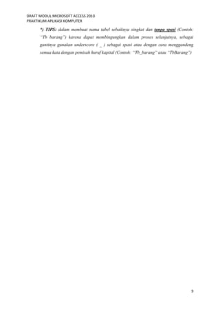 DRAFT MODUL MICROSOFT ACCESS 2010
PRAKTIKUM APLIKASI KOMPUTER
9
*) TIPS: dalam membuat nama tabel sebaiknya singkat dan tanpa spasi (Contoh:
“Tb barang”) karena dapat membingungkan dalam proses selanjutnya, sebagai
gantinya gunakan underscore ( _ ) sebagai spasi atau dengan cara menggandeng
semua kata dengan pemisah huruf kapital (Contoh: “Tb_barang” atau “TbBarang”)
 