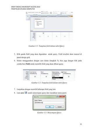 DRAFT MODUL MICROSOFT ACCESS 2010
PRAKTIKUM APLIKASI KOMPUTER
11
Gambar 3.2: Tampilan field dalam tabel Query
5. Klik ganda field yang akan digunakan untuk query. Field tersebut akan muncul di
panel design grid.
6. Selain menggunakan dengan cara diatas (langkah 5), bias juga dengan klik pada
combo box Field untuk memilih field yang akan dibuat query.
Gambar 3.2: Tampilan field dalam tabel Query
7. Lanjutkan dengan memilih beberapa field yang lain
8. Lalu save unutk menyimpan query dan masukkan nama query
Gambar 3.3: Menyimpan Query
 
