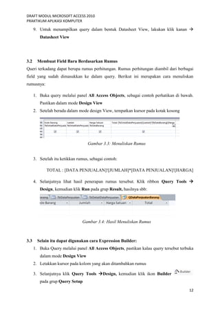 DRAFT MODUL MICROSOFT ACCESS 2010
PRAKTIKUM APLIKASI KOMPUTER
12
9. Untuk menampilkan query dalam bentuk Datasheet View, lakukan klik kanan 
Datasheet View
3.2 Membuat Field Baru Berdasarkan Rumus
Queri terkadang dapat berupa rumus perhitungan. Rumus perhitungan diambil dari berbagai
field yang sudah dimasukkan ke dalam query. Berikut ini merupakan cara menuliskan
rumusnya:
1. Buka query melalui panel All Access Objects, sebagai contoh perhatikan di bawah.
Pastikan dalam mode Design View
2. Setelah berada dalam mode design View, tempatkan kursor pada kotak kosong
Gambar 3.3: Menuliskan Rumus
3. Setelah itu ketikkan rumus, sebagai contoh:
TOTAL : [DATA PENJUALAN]![JUMLAH]*[DATA PENJUALAN]![HARGA]
4. Selanjutnya lihat hasil penerapan rumus tersebut. Klik ribbon Query Tools 
Design, kemudian klik Run pada grup Result, hasilnya sbb:
Gambar 3.4: Hasil Menuliskan Rumus
3.3 Selain itu dapat digunakan cara Expression Builder:
1. Buka Query melalui panel All Access Objects, pastikan kalau query tersebut terbuka
dalam mode Design View
2. Letakkan kursor pada kolom yang akan ditambahkan rumus
3. Selanjutnya klik Query Tools Design, kemudian klik ikon Builder
pada grup Query Setup
 