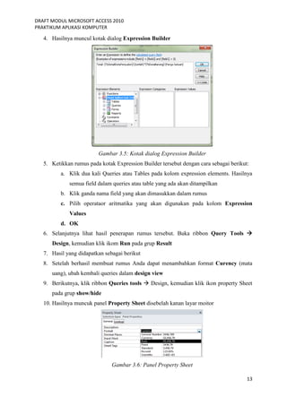 DRAFT MODUL MICROSOFT ACCESS 2010
PRAKTIKUM APLIKASI KOMPUTER
13
4. Hasilnya muncul kotak dialog Expression Builder
Gambar 3.5: Kotak dialog Expression Builder
5. Ketikkan rumus pada kotak Expression Builder tersebut dengan cara sebagai berikut:
a. Klik dua kali Queries atau Tables pada kolom expression elements. Hasilnya
semua field dalam queries atau table yang ada akan ditampilkan
b. Klik ganda nama field yang akan dimasukkan dalam rumus
c. Pilih operataor aritmatika yang akan digunakan pada kolom Expression
Values
d. OK
6. Selanjutnya lihat hasil penerapan rumus tersebut. Buka ribbon Query Tools 
Design, kemudian klik ikom Run pada grup Result
7. Hasil yang didapatkan sebagai berikut
8. Setelah berhasil membuat rumus Anda dapat menambahkan format Curency (mata
uang), ubah kembali queries dalam design view
9. Berikutnya, klik ribbon Queries tools  Design, kemudian klik ikon property Sheet
pada grup show/hide
10. Hasilnya muncuk panel Property Sheet disebelah kanan layar moitor
Gambar 3.6: Panel Property Sheet
 