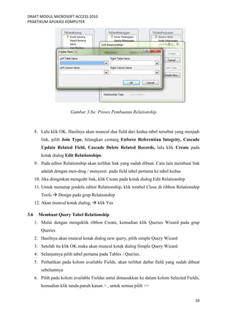 DRAFT MODUL MICROSOFT ACCESS 2010
PRAKTIKUM APLIKASI KOMPUTER
16
Gambar 3.8a: Proses Pembuatan Relationship
8. Lalu klik OK. Hasilnya akan muncul dua field dari kedua tabel tersebut yang menjadi
link, pilih Join Type, hilangkan centang Enforce Referentian Integrity, Cascade
Update Related Field, Cascade Delete Related Records, lalu klik Create pada
kotak dialog Edit Relationships.
9. Pada editor Relationship akan terlihat link yang sudah dibuat. Cara lain membuat link
adalah dengan men-drag / menyeret pada field tabel pertama ke tabel kedua
10. Jika diinginkan mengedit link, klik Create pada kotak dialog Edit Relationship
11. Untuk menutup jendela editor Relationship, klik tombol Close di ribbon Relationship
Tools  Design pada grup Relationship
12. Akan muncul kotak dialog,  klik Yes
3.6 Membuat Query Tabel Relationship
1. Mulai dengan mengeklik ribbon Create, kemudian klik Queries Wizard pada grup
Queries
2. Hasilnya akan muncul kotak dialog new query, pilih simple Query Wizard
3. Setelah itu klik OK maka akan muncul kotak dialog Simple Query Wizard
4. Selanjutnya pilih tabel pertama pada Tables / Queries.
5. Perhatikan pada kolom available Fields, akan terlihat daftar field yang sudah dibuat
sebelumnya
6. Pilih pada kolom available Fieldas untul dimasukkan ke dalam kolom Selected Fields,
kemudian klik tanda panah kanan > , untuk semua pilih >>
 