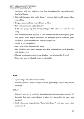 DRAFT MODUL MICROSOFT ACCESS 2010
PRAKTIKUM APLIKASI KOMPUTER
17
7. Selanjutnya pilih tabel berikutnya yang akan digunakan dalalm query pada combo
box Table/Queries
8. Pilih field kemudian klik tombol kanan > sehingga field terpilih masuk kolom
selected field
9. Dengan cara sama lakukan pada field pada tabel lain
10. Klik next untuk menuju angkah berikutnya
11. Ketik nama query yang akan dibuta pada bagian What title do you want for your
query
12. Jika anda memilih Open the query to view information maka secara langsung query
akan terbuka dalam tampilan Datashert View. Sedangkan pilihan Modify the query
design akan memperlihatkan dalam tampilan Design View
13. Setelah itu klik tombol Finish
14. Query akan terlihat dalam tampilan design
15. Jika diinginkan query dalam datasheet view klik kanan pada tab query, kemudian
pilih datasheet view
16. Muuncul tamoilan query dalam bentuk datasheet view seperti gambar di bawah
17. Nama query akan tersedia pada bagian obyek database
KUIS
1. Apakah fungsi dari pembuatan relationship
2. Sebutkan operator – operator kategori aritmatik, perbandingan, logika, string beserta
fungsinya
TUGAS
1. Buatlah 3 tabel seperti berikut ini dengan isian record masing-masing minimal 10!
Kemudian buat pula relationshipnya, jelaskan tipe relationship apa yang anda
gunakan?
2. Cetak relationship dengan fasilitas “Relationship Report”, cetak pula record setiap
database/tabel
 