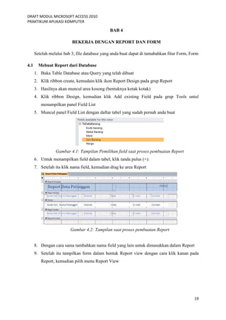 DRAFT MODUL MICROSOFT ACCESS 2010
PRAKTIKUM APLIKASI KOMPUTER
19
BAB 4
BEKERJA DENGAN REPORT DAN FORM
Setelah melalui bab 3, file database yang anda buat dapat di tamabahkan fitur Form, Form
4.1 Mebuat Report dari Database
1. Buka Table Database atau Query yang telah dibuat
2. Klik ribbon create, kemudain klik ikon Report Design pada grup Report
3. Hasilnya akan muncul area kosong (bentuknya kotak kotak)
4. Klik ribbon Design, kemudian klik Add existing Field pada grup Tools untul
menampilkan panel Field List
5. Muncul panel Field List dengan daftar tabel yang sudah pernah anda buat
Gambar 4.1: Tampilan Pemilihan field saat proses pembuatan Report
6. Untuk menampilkan field dalam tabel, klik tanda pulus (+).
7. Setelah itu klik nama field, kemudian drag ke area Report
Gambar 4.2: Tampilan saat proses pembuatan Report
8. Dengan cara sama tambahkan nama field yang lain untuk dimasukkan dalam Report
9. Setelah itu tampilkan form dalam bentuk Report view dengan cara klik kanan pada
Report, kemudian pilih menu Report View
 