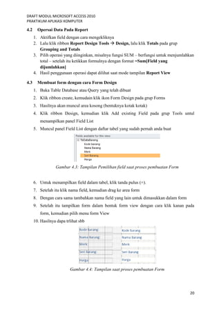 DRAFT MODUL MICROSOFT ACCESS 2010
PRAKTIKUM APLIKASI KOMPUTER
20
4.2 Opersai Data Pada Report
1. Aktifkan field dengan cara mengekliknya
2. Lalu klik ribbon Report Design Tools  Design, lalu klik Totals pada grup
Grouping and Totals
3. Pilih operasi yang diinginkan, misalnya fungsi SUM – berfungsi untuk menjumlahkan
total – setelah itu ketikkan formulnya dengan format =Sum[Field yang
dijumlahkan]
4. Hasil penggunaan operasi dapat dilihat saat mode tampilan Report View
4.3 Membuat form dengan cara Form Design
1. Buka Table Database atau Query yang telah dibuat
2. Klik ribbon create, kemudain klik ikon Form Design pada grup Forms
3. Hasilnya akan muncul area kosong (bentuknya kotak kotak)
4. Klik ribbon Design, kemudian klik Add existing Field pada grup Tools untul
menampilkan panel Field List
5. Muncul panel Field List dengan daftar tabel yang sudah pernah anda buat
Gambar 4.3: Tampilan Pemilihan field saat proses pembuatan Form
6. Untuk menampilkan field dalam tabel, klik tanda pulus (+).
7. Setelah itu klik nama field, kemudian drag ke area form
8. Dengan cara sama tambahkan nama field yang lain untuk dimasukkan dalam form
9. Setelah itu tampilkan form dalam bentuk form view dengan cara klik kanan pada
form, kemudian pilih menu form View
10. Hasilnya dapa trlihat sbb
Gambar 4.4: Tampilan saat proses pembuatan Form
 