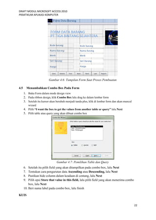 DRAFT MODUL MICROSOFT ACCESS 2010
PRAKTIKUM APLIKASI KOMPUTER
22
Gambar 4.6: Tampilan Form Saat Proses Pembuatan
4.5 Menambahkan Combo Box Pada Form
1. Buka Form dalam mode design view
2. Pada ribbon design, klik Combo Box lalu drag ke dalam lembar form
3. Setelah itu kursor akan berubah menjadi tanda plus, klik di lembar form dan akan muncul
wizard
4. Pilih “I want the box to get the values from another table or query” lalu Next
5. Pilih table atau query yang akan dibuat combo box
Gambar 4.7: Pemilihan Table dan Query
6. Setelah itu pilih field yang akan ditampilkan pada combo box, lalu Next
7. Tentukan cara pengurutan data Ascending atau Descending, lalu Next
8. Pastikan hide column dalam keadaan di centang, lalu Next
9. Pilih opsi Store that value in this field, lalu pilih field yang akan menerima combo
box, lalu Next
10. Beri nama label pada combo box, lalu finish
KUIS
 