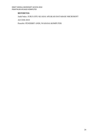 DRAFT MODUL MICROSOFT ACCESS 2010
PRAKTIKUM APLIKASI KOMPUTER
24
REFERENSI:
Judul buku: JURUS JITU KUASAI APLIKASI DATABASE MICROSOFT
ACCESS 2010
Penerbit: PENERBIT ANDI, WAHANA KOMPUTER
 