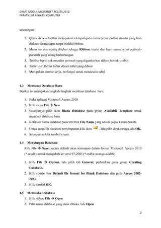 DRAFT MODUL MICROSOFT ACCESS 2010
PRAKTIKUM APLIKASI KOMPUTER
2
keterangan:
1. Quick Access toolbar merupakan sekmpumpula menu berisi toolbar standar yang bisa
diakses secara cepat tanpa melalui ribbon.
2. Menu bar atau sering disebut sebagai Ribbon: tersiri dari baris menu berisi perintah-
perintah yang saling berhubungan.
3. Toolbar berisi sekumpulan perintah yang digambarkan dalam bentuk simbol.
4. Table List: Berisi daftar desain tabel yang dibuat
5. Merupakan lembar kerja, berfungsi untuk mendesain tabel
1.3 Membuat Database Baru
Berikut ini merupakan langkah-langkah membuat database baru:
1. Buka aplikasi Microsoft Access 2010
2. Klik menu File  New
3. Selanjutnya pilih ikon Blank Database pada group Available Template untuk
membuat database baru.
4. Ketikkan nama database pada text box File Name yang ada di pojok kanan bawah.
5. Untuk memilih direktori penyimpanan klik ikon , lalu pilih direktorinya lalu OK.
6. Selanjutnya klik tombol create.
1.4 Menyimpan Database
Klik File  Save, secara default akan tersimpan dalam format Microsoft Access 2010
(*.accdb), untuk mengubah ke versi 97-2003 (*.mdb) caranya adalah:
1. Klik File  Option, lalu pilih tab General, perhatikan pada group Creating
Database.
2. Klik combo box Default filr format for Blank Database dan pilih Access 2002-
2003.
3. Klik tombol OK.
1.5 Membuka Database
1. Klik ribbon File  Open
2. Pilih nama database yang akan dibuka, lalu Open
 