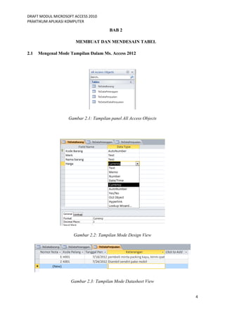 DRAFT MODUL MICROSOFT ACCESS 2010
PRAKTIKUM APLIKASI KOMPUTER
4
BAB 2
MEMBUAT DAN MENDESAIN TABEL
2.1 Mengenal Mode Tampilan Dalam Ms. Access 2012
Gambar 2.1: Tampilan panel All Access Objects
Gambar 2.2: Tampilan Mode Design View
Gambar 2.3: Tampilan Mode Datasheet View
 