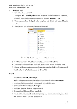 DRAFT MODUL MICROSOFT ACCESS 2010
PRAKTIKUM APLIKASI KOMPUTER
5
2.2 Membuat tabel
1. Klik ribbon Create Table
2. Pada panel All Access Object bisa anda lihat telah ditambahkan sebuah tabel baru,
dan tabel yang baru saja anda buat aktif dalam tampilan Datasheet View.
3. Untuk menambahkan field pada tabel yang baru saja dibuat, klik menu Click to
Add.
4. Pilih tipe data yang diinginkan pada menu drop down
Gambar 2.4: Pemilihan type data untuk field tambahan
5. Setelah memilih tipe data, tuliskan nama field, kemudian tekan Enter.
6. Lanjutkan dengan menuliskan nama field lainnya sesuai dengan kebutuhan Anda
7. Simpan tabel tersebut dengan mengklik Save atau menekan Ctrl + S. Setelah muncul
kotak dialog Save As ketikkan nama tabel, lalu OK
Cara 2:
1. Klik ribbon Create  Table Design
2. Secara otomatis akan dihasilkan sebuah tabel baru dengan tampilan Design View
3. Untuk memberikan nama field, ketikkan pada kolom Field Name.
4. Tentukan tipe data pada kolom Data Type
5. Masukkan beberapa field lain yang dibutuhkan
6. Setelah selesai klik tombol Save atau Ctrl+S
7. Jika pada tabel belum anda tambahkan primary key, akan muncul kotak pesan. Klik
No, sehingga primary key tidak ditambahkan.
 