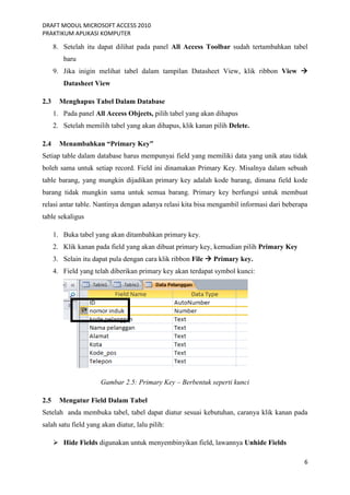 DRAFT MODUL MICROSOFT ACCESS 2010
PRAKTIKUM APLIKASI KOMPUTER
6
8. Setelah itu dapat dilihat pada panel All Access Toolbar sudah tertambahkan tabel
baru
9. Jika inigin melihat tabel dalam tampilan Datasheet View, klik ribbon View 
Datasheet View
2.3 Menghapus Tabel Dalam Database
1. Pada panel All Access Objects, pilih tabel yang akan dihapus
2. Setelah memilih tabel yang akan dihapus, klik kanan pilih Delete.
2.4 Menambahkan “Primary Key”
Setiap table dalam database harus mempunyai field yang memiliki data yang unik atau tidak
boleh sama untuk setiap record. Field ini dinamakan Primary Key. Misalnya dalam sebuah
table barang, yang mungkin dijadikan primary key adalah kode barang, dimana field kode
barang tidak mungkin sama untuk semua barang. Primary key berfungsi untuk membuat
relasi antar table. Nantinya dengan adanya relasi kita bisa mengambil informasi dari beberapa
table sekaligus
1. Buka tabel yang akan ditambahkan primary key.
2. Klik kanan pada field yang akan dibuat primary key, kemudian pilih Primary Key
3. Selain itu dapat pula dengan cara klik ribbon File  Primary key.
4. Field yang telah diberikan primary key akan terdapat symbol kunci:
Gambar 2.5: Primary Key – Berbentuk seperti kunci
2.5 Mengatur Field Dalam Tabel
Setelah anda membuka tabel, tabel dapat diatur sesuai kebutuhan, caranya klik kanan pada
salah satu field yang akan diatur, lalu pilih:
 Hide Fields digunakan untuk menyembinyikan field, lawannya Unhide Fields
 