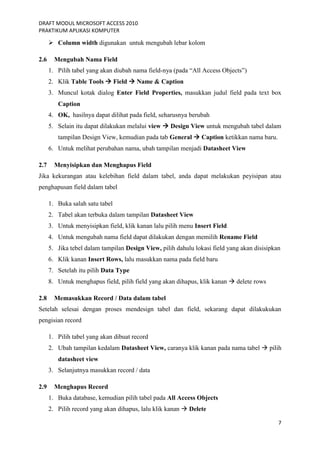 DRAFT MODUL MICROSOFT ACCESS 2010
PRAKTIKUM APLIKASI KOMPUTER
7
 Column width digunakan untuk mengubah lebar kolom
2.6 Mengubah Nama Field
1. Pilih tabel yang akan diubah nama field-nya (pada “All Access Objects”)
2. Klik Table Tools  Field  Name & Caption
3. Muncul kotak dialog Enter Field Properties, masukkan judul field pada text box
Caption
4. OK, hasilnya dapat dilihat pada field, seharusnya berubah
5. Selain itu dapat dilakukan melalui view  Design View untuk mengubah tabel dalam
tampilan Design View, kemudian pada tab General  Caption ketikkan nama baru.
6. Untuk melihat perubahan nama, ubah tampilan menjadi Datasheet View
2.7 Menyisipkan dan Menghapus Field
Jika kekurangan atau kelebihan field dalam tabel, anda dapat melakukan peyisipan atau
penghapusan field dalam tabel
1. Buka salah satu tabel
2. Tabel akan terbuka dalam tampilan Datasheet View
3. Untuk menyisipkan field, klik kanan lalu pilih menu Insert Field
4. Untuk mengubah nama field dapat dilakukan dengan memilih Rename Field
5. Jika tebel dalam tampilan Design View, pilih dahulu lokasi field yang akan disisipkan
6. Klik kanan Insert Rows, lalu masukkan nama pada field baru
7. Setelah itu pilih Data Type
8. Untuk menghapus field, pilih field yang akan dihapus, klik kanan  delete rows
2.8 Memasukkan Record / Data dalam tabel
Setelah selesai dengan proses mendesign tabel dan field, sekarang dapat dilakukukan
pengisian record
1. Pilih tabel yang akan dibuat record
2. Ubah tampilan kedalam Datasheet View, caranya klik kanan pada nama tabel  pilih
datasheet view
3. Selanjutnya masukkan record / data
2.9 Menghapus Record
1. Buka database, kemudian pilih tabel pada All Access Objects
2. Pilih record yang akan dihapus, lalu klik kanan  Delete
 