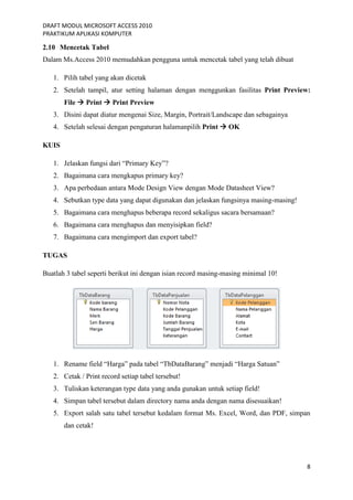 DRAFT MODUL MICROSOFT ACCESS 2010
PRAKTIKUM APLIKASI KOMPUTER
8
2.10 Mencetak Tabel
Dalam Ms.Access 2010 memudahkan pengguna untuk mencetak tabel yang telah dibuat
1. Pilih tabel yang akan dicetak
2. Setelah tampil, atur setting halaman dengan menggunkan fasilitas Print Preview:
File  Print  Print Preview
3. Disini dapat diatur mengenai Size, Margin, Portrait/Landscape dan sebagainya
4. Setelah selesai dengan pengaturan halamanpilih Print  OK
KUIS
1. Jelaskan fungsi dari “Primary Key”?
2. Bagaimana cara mengkapus primary key?
3. Apa perbedaan antara Mode Design View dengan Mode Datasheet View?
4. Sebutkan type data yang dapat digunakan dan jelaskan fungsinya masing-masing!
5. Bagaimana cara menghapus beberapa record sekaligus sacara bersamaan?
6. Bagaimana cara menghapus dan menyisipkan field?
7. Bagaimana cara mengimport dan export tabel?
TUGAS
Buatlah 3 tabel seperti berikut ini dengan isian record masing-masing minimal 10!
1. Rename field “Harga” pada tabel “TbDataBarang” menjadi “Harga Satuan”
2. Cetak / Print record setiap tabel tersebut!
3. Tuliskan keterangan type data yang anda gunakan untuk setiap field!
4. Simpan tabel tersebut dalam directory nama anda dengan nama disesuaikan!
5. Export salah satu tabel tersebut kedalam format Ms. Excel, Word, dan PDF, simpan
dan cetak!
 
