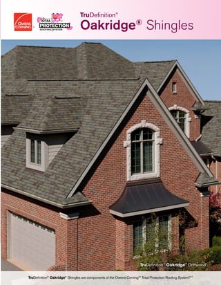 Optional Owens Corning™ products designed
to support the Total Protection Rooﬁng System™^
- PINK®
Fiberglas™ Blown-In Insulation
- Illuminator®
Tube Skylight
- raft-R-mate®
Attic Rafter Vent
Owens Corning™ Hip & Ridge Shingles
Owens Corning™ Shingles
VentSure®
Exhaust Ventilation Products
Owens Corning™ Underlayment Products
WeatherLock®
Self-Sealing Ice
& Water Barrier Products
VentSure®
Sofﬁt or InFlow®
Intake
Ventilation Products
Owens Corning™ Starter Shingle Products
The Total Protection Roofing System™^
Working together to help protect and enhance your home.
Help prevent heat and
moisture buildup in the
attic by allowing fresh
air to enter the attic.
Help protect vulnerable
areas where water can
do the most damage:
eaves, valleys, dormers
and skylights.
Help prevent damage
from wind-driven rain
by providing an
additional layer of
protection between the
shingles and roof deck.
Enjoy clean lines and
faster, easier installation
by eliminating the need
to cut shingle tabs.
Choose from a variety
of durable styles and
colors that provide the
ﬁrst line of defense
against the elements.
Help protect your
rooﬁng system by
allowing heat and
moisture to escape
from the attic.
Help protect the
ridge vent and add an
attractive, ﬁnished look
to your entire roof.
2 3 4 6 751
^Excludes non-Owens Corning™ roofing products such as flashing, fasteners and wood decking.
It takes more than just shingles to protect your home. It takes an integrated system of components and layers designed to withstand the
forces of nature outside while controlling temperature and humidity inside.
The Owens Corning™ Total Protection Roofing System™^gives you the assurance that all of your Owens Corning™ roofing components
are working together to help increase the performance of your roof — and to enhance the comfort and enjoyment of those who live
beneath it.
OWENS CORNING ROOFING AND ASPHALT, LLC
ONE OWENS CORNING PARKWAY
TOLEDO, OHIO, USA 43659
1-800-GET-PINK®
www.owenscorning.com/roofing
(Memphis)
Pub. No. 10019475. Printed in U.S.A. January 2015. THE PINK PANTHER™
& © 1964–2015 Metro-Goldwyn-Mayer Studios Inc. All Rights Reserved. The
color PINK is a registered trademark of Owens Corning. © 2015 Owens Corning.
AllRightsReserved.
TruDeﬁnition®
TruDeﬁnition®
Oakridge®
Driftwood†
TruDeﬁnition®
Oakridge®
Shingles are components of the Owens Corning™ Total Protection Rooﬁng System.™^
Oakridge®
Shingles
 