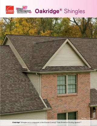 Oakridge®
Driftwood†
Oakridge®
Shingles are a component of the Owens Corning™ Total Protection Roofing System.™^
Oakridge®
Shingles
Optional Owens Corning™ products designed
to support the Total Protection Roofing System™^
	 - PINK®
Fiberglas™ Blown-In Insulation
	 - Illuminator®
Tube Skylight
	 - raft-R-mate®
Attic Rafter Vent
Owens Corning™ Hip  Ridge Shingles
Owens Corning™ Shingles
VentSure®
Exhaust Ventilation Products
Owens Corning™ Underlayment Products
WeatherLock®
Self-Sealing Ice
 Water Barrier Products
VentSure®
Soffit or InFlow®
Intake
Ventilation Products
Owens Corning™ Starter Shingle Products
The Total Protection Roofing System™^
Working together to help protect and enhance your home.
Help prevent heat and
moisture buildup in the
attic by allowing fresh
air to enter the attic.
Help protect vulnerable
areas where water can
do the most damage:
eaves, valleys, dormers
and skylights.
Help prevent damage
from wind-driven rain
by providing an
additional layer of
protection between the
shingles and roof deck.
Enjoy clean lines and
faster, easier installation
by eliminating the need
to cut shingle tabs.
Choose from a variety
of durable styles and
colors that provide the
first line of defense
against the elements.
Help protect your
roofing system by
allowing heat and
moisture to escape
from the attic.
Help protect the
ridge vent and add an
attractive, finished look
to your entire roof.
2 3 4 6 751
^Excludes non-Owens Corning™ roofing products such as flashing, fasteners and wood decking.
It takes more than just shingles to protect your home. It takes an integrated system of components and layers designed to withstand the
forces of nature outside while controlling temperature and humidity inside.
The Owens Corning™ Total Protection Roofing System™^gives you the assurance that all of your Owens Corning™ roofing components
are working together to help increase the performance of your roof — and to enhance the comfort and enjoyment of those who live
beneath it.
OWENS CORNING ROOFING AND ASPHALT, LLC
ONE OWENS CORNING PARKWAY
TOLEDO, OHIO, USA 43659
1-800-GET-PINK®
www.owenscorning.com/roofing
(Atlanta, Memphis, Savannah)
Pub. No. 10019477. Printed in U.S.A. December 2014. THE PINK PANTHER™
©1964–2014 Metro-Goldwyn-Mayer Studios Inc. All Rights Reserved.The
colorPINK is a registered trademark of Owens Corning.©2014OwensCorning.
AllRightsReserved.
 