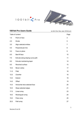 1OO1bit                      Pro



1001bit Pro Users Guide                     by Goh Chun Hee, www.1001bit.com

Table of content                                                    Page

1.0      Point on face                                              3

2.0      Divide                                                     5

3.0      Align selected entities                                    7

4.0      Perpendicular line                                         8

5.0      Face on plane                                              9

6.0      Best fit face                                              10

7.0      Extrude along sloping curve path                           11

8.0      Extrude maintaining taper                                  14

9.0      Revolved surface                                           15

10.0     Mover vertex                                               17

11.0     Fillet                                                     18

12.0     Chamfer                                                    18

13.0     Extend                                                     19

14.0     Offset                                                     19

15.0     Horizontal slice selected face                             20

16.0     Slope selected edges                                       21

17.0     Linear array                                               23

18.0     Rectangular array                                          24

19.0     Polar array                                                25

20.0     Path array                                                 27


                                                                           1
Revision 9-Jul-10
 