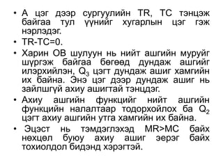 • А цэг дээр сургуулийн ТR, TC тэнцэж
  байгаа тул үүнийг хугарлын цэг гэж
  нэрлэдэг.
• TR-TC=0.
• Харин ОВ шулуун нь нийт ашгийн муруйг
  шүргэж байгаа бөгөөд дундаж ашгийг
  илэрхийлэн, Q3 цэгт дундаж ашиг хамгийн
  их байна. Энэ цэг дээр дундаж ашиг нь
  зайлшгүй ахиу ашигтай тэнцдэг.
• Ахиу ашгийн функцийг нийт ашгийн
  функцийн налалтаар тодорхойлох ба Q2
  цэгт ахиу ашгийн утга хамгийн их байна.
• Эцэст нь тэмдэглэхэд MR>MC байх
  нөхцөл буюу ахиу ашиг эерэг байх
  тохиолдол бидэнд хэрэгтэй.
 
