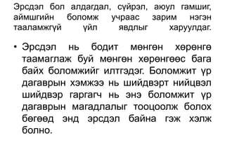 Эрсдэл бол алдагдал, сүйрэл, аюул гамшиг,
аймшгийн боломж учраас зарим нэгэн
тааламжгүй   үйл     явдлыг     харуулдаг.

• Эрсдэл нь бодит мөнгөн хөрөнгө
  таамаглаж буй мөнгөн хөрөнгөөс бага
  байх боломжийг илтгэдэг. Боломжит үр
  дагаврын хэмжээ нь шийдвэрт нийцвэл
  шийдвэр гаргагч нь энэ боломжит үр
  дагаврын магадлалыг тооцоолж болох
  бөгөөд энд эрсдэл байна гэж хэлж
  болно.
 