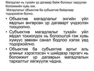 Магадлал нь тухайн үр дагавар байж болохыг харуулах
боломжийн хувь юм.
 Магадлалыг объектив ба субъектив байдлаар
тодорхойлж болно.
• Объектив магадлалыг энгийн үйл
  явдлын өнгөрсөн үр дагаварт үндэслэн
  тооцоолно.
• Субъектив магадлалыг тухайн үйл
  явдал тохиолдох нь болзошгүй гэж хувь
  хүмүүс зөвхөн санал бодлоо хэлэх үед
  тодорхойлно.
• Объектив ба субъектив аргыг аль
  алиныг хэрэглэсэн ч шийдвэр гаргагч нь
  боломжит үр дагаврын магадлалын
  тархалтыг хөгжүүлж чадна.
 