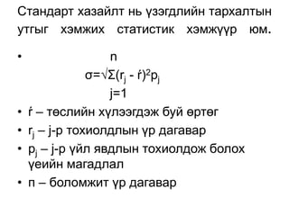 Стандарт хазайлт нь үзэгдлийн тархалтын
утгыг хэмжих статистик хэмжүүр юм.

•                  n
                σ=√Σ(rj - ŕ)2pj
                   j=1
•   ŕ – төслийн хүлээгдэж буй өртөг
•   rj – j-p тохиолдлын үр дагавар
•   рj – j-р үйл явдлын тохиолдож болох
    үеийн магадлал
•   п – боломжит үр дагавар
 