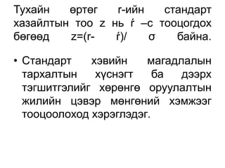 Тухайн   өртөг   r-ийн   стандарт
хазайлтын тоо z нь ŕ –с тооцогдох
бөгөөд   z=(r-   ŕ)/   σ   байна.

• Стандарт    хэвийн    магадлалын
  тархалтын    хүснэгт    ба  дээрх
  тэгшитгэлийг хөрөнгө оруулалтын
  жилийн цэвэр мөнгөний хэмжээг
  тооцоолоход хэрэглэдэг.
 
